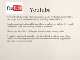 Youtube
I worked with YouTube while making my media product and didn't’t have
much idea how it worked other than watching random videos.

I made an account and quickly learnt how to upload my videos. So I could
later embed them into my Blog to answer questions.

I learnt specific skills on filling out key information on my video.

A negative point with Youtube is the time it took to upload some of my
videos. The time length to upload videos were ridiculously long in some
cases and were monotonous.
 