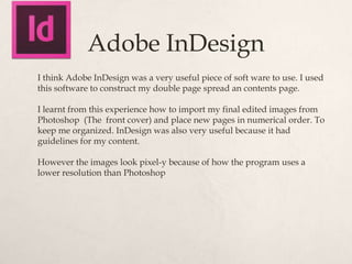 Adobe InDesign
I think Adobe InDesign was a very useful piece of soft ware to use. I used
this software to construct my double page spread an contents page.

I learnt from this experience how to import my final edited images from
Photoshop (The front cover) and place new pages in numerical order. To
keep me organized. InDesign was also very useful because it had
guidelines for my content.

However the images look pixel-y because of how the program uses a
lower resolution than Photoshop
 