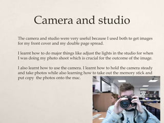 Camera and studio
The camera and studio were very useful because I used both to get images
for my front cover and my double page spread.

I learnt how to do major things like adjust the lights in the studio for when
I was doing my photo shoot which is crucial for the outcome of the image.

I also learnt how to use the camera. I learnt how to hold the camera steady
and take photos while also learning how to take out the memory stick and
put copy the photos onto the mac.
 