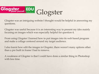 Glogster
Glogster was an intriguing website I thought would be helpful in answering my
questions.

Glogster was useful because it is an interesting way to present my ides mainly
focusing on images which was especially helpful for question 4.

From using Glogster I learned how to put images into its web based program
and make a collage centered around my target audience.

I also learnt how edit the images in Glogster, there weren't many options other
than a pre built in frame I had to remove.

A weakness of Glogster is that I could have done a similar thing in Photoshop
with less time.
 