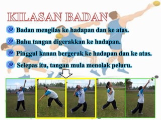 Badan mengilas ke hadapan dan ke atas.
Bahu tangan digerakkan ke hadapan.
Pinggul kanan bergerak ke hadapan dan ke atas.
Selepas itu, tangan mula menolak peluru.
 