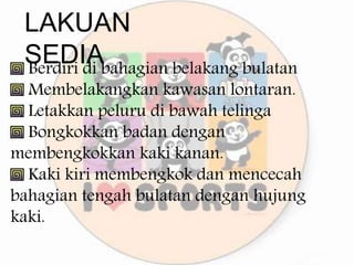 LAKUAN
SEDIA
Berdiri di bahagian belakang bulatan
Membelakangkan kawasan lontaran.
Letakkan peluru di bawah telinga
Bongkokkan badan dengan
membengkokkan kaki kanan.
Kaki kiri membengkok dan mencecah
bahagian tengah bulatan dengan hujung
kaki.
 