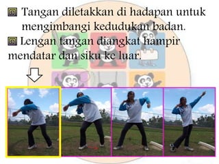 Tangan diletakkan di hadapan untuk
mengimbangi kedudukan badan.
Lengan tangan diangkat hampir
mendatar dan siku ke luar.
 