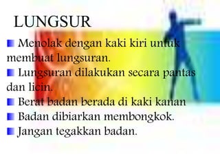 LUNGSUR
Menolak dengan kaki kiri untuk
membuat lungsuran.
Lungsuran dilakukan secara pantas
dan licin.
Berat badan berada di kaki kanan
Badan dibiarkan membongkok.
Jangan tegakkan badan.
 