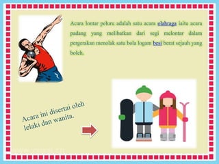 Acara lontar peluru adalah satu acara olahraga iaitu acara
padang yang melibatkan dari segi melontar dalam
pergerakan menolak satu bola logam besi berat sejauh yang
boleh.
 