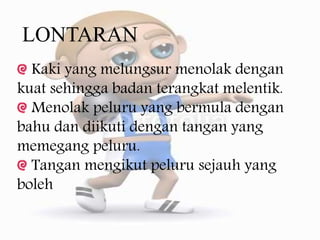 LONTARAN
Kaki yang melungsur menolak dengan
kuat sehingga badan terangkat melentik.
Menolak peluru yang bermula dengan
bahu dan diikuti dengan tangan yang
memegang peluru.
Tangan mengikut peluru sejauh yang
boleh
 