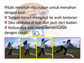 Kaki mestilah digunakan untuk menahan
dengan kuat.
Tangan kanan mengikut ke arah lontaran
Siku sentiasa di luar dan jauh dari badan.
Kedua-dua kaki mesti bersentuhan
dengan tanah.
 