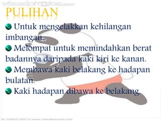 PULIHAN
Untuk mengelakkan kehilangan
imbangan.
Melompat untuk memindahkan berat
badannya daripada kaki kiri ke kanan.
Membawa kaki belakang ke hadapan
bulatan.
Kaki hadapan dibawa ke belakang.
 