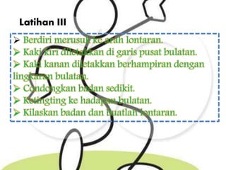 Latihan III
 Berdiri merusuk ke arah lontaran.
 Kaki kiri diletakkan di garis pusat bulatan.
 Kaki kanan diletakkan berhampiran dengan
lingkaran bulatan.
 Condongkan badan sedikit.
 Ketingting ke hadapan bulatan.
 Kilaskan badan dan buatlah lontaran.
 