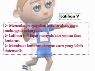 Latihan V
 Mencuba pergerakan keseluruhan gaya
melungsur selangkah.
 Latihan ini dapat menyatukan semua fasa
lontaran.
 Membuat lontaran dengan cara yang lebih
sistematik.
 