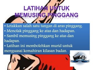 • Letakkan salah satu tangan di aras pinggang.
• Menolak pinggang ke atas dan hadapan.
• Sambil memusing pinggang ke atas dan
hadapan.
• Latihan ini membolehkan murid untuk
menguasai kemahiran kilasan badan.
 