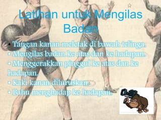 Latihan untuk Mengilas
Badan
• Tangan kanan meletak di bawah telinga.
• Mengilas badan ke atas dan ke hadapan.
• Menggerakkan pinggul ke atas dan ke
hadapan.
• Kaki kanan diluruskan.
• Bahu menghadap ke hadapan.
 