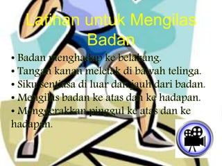 • Badan menghadap ke belakang.
• Tangan kanan meletak di bawah telinga.
• Siku sentiasa di luar dan jauh dari badan.
• Mengilas badan ke atas dan ke hadapan.
• Menggerakkan pinggul ke atas dan ke
hadapan.
Latihan untuk Mengilas
Badan
 