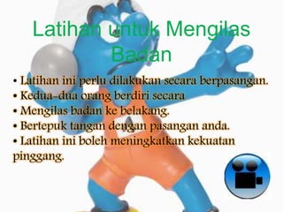 Latihan untuk Mengilas
Badan
• Latihan ini perlu dilakukan secara berpasangan.
• Kedua-dua orang berdiri secara
• Mengilas badan ke belakang.
• Bertepuk tangan dengan pasangan anda.
• Latihan ini boleh meningkatkan kekuatan
pinggang.
 