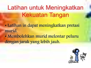 Latihan untuk Meningkatkan
Kekuatan Tangan
• Latihan in dapat meningkatkan pretasi
murid.
• Membolehkan murid melontar peluru
dengan jarak yang lebih jauh.
 