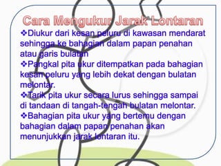 Diukur dari kesan peluru di kawasan mendarat
sehingga ke bahagian dalam papan penahan
atau garis bulatan
Pangkal pita ukur ditempatkan pada bahagian
kesan peluru yang lebih dekat dengan bulatan
melontar.
Tarik pita ukur secara lurus sehingga sampai
di tandaan di tangah-tengah bulatan melontar.
Bahagian pita ukur yang bertemu dengan
bahagian dalam papan penahan akan
menunjukkan jarak lontaran itu.
 