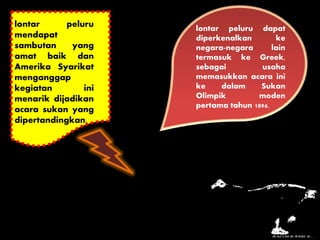 lontar peluru
mendapat
sambutan yang
amat baik dan
Amerika Syarikat
menganggap
kegiatan ini
menarik dijadikan
acara sukan yang
dipertandingkan.
lontar peluru dapat
diperkenalkan ke
negara-negara lain
termasuk ke Greek,
sebagai usaha
memasukkan acara ini
ke dalam Sukan
Olimpik moden
pertama tahun 1896.
 
