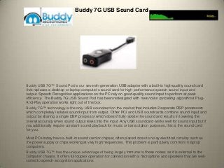 Buddy 7G USB Sound Card
Buddy USB 7G™ Sound Pod is our seventh-generation USB adapter with a built-in high-quality sound card
that replaces a desktop or laptop computer’s sound card for high performance speech sound input and
output. Speech Recognition applications on the PC rely on good-quality sound input to perform at peak
efficiency. The Buddy 7G USB Sound Pod has been redesigned with new noise cancelling algorithms! Plug-
And-Play operation works right out of the box.
Buddy 7G™ technology is the only USB soundcard on the market that includes 2 separate DSP processors
which completely isolates sound input from output. Other PCI and USB soundcards combine sound input and
output by sharing a single DSP processor which doesn't fully isolate the sound and results in lowering the
overall accuracy when sound output leaks into the input. Any USB soundcard works well for sound input but if
you additionally require constant sound playback for music or transcription purposes, this is the sound card
for you.
Most PCs today have a built-in sound card or chipset, often placed close to noisy electrical circuitry such as
the power supply or chips working at very high frequencies. This problem is particularly common in laptop
computers.
Buddy USB 7G™ has the unique advantage of being largely immune to these noises as it is external to the
computer chassis. It offers full duplex operation for connection with a microphone and speakers that are well-
suited to speech recognition applications
 