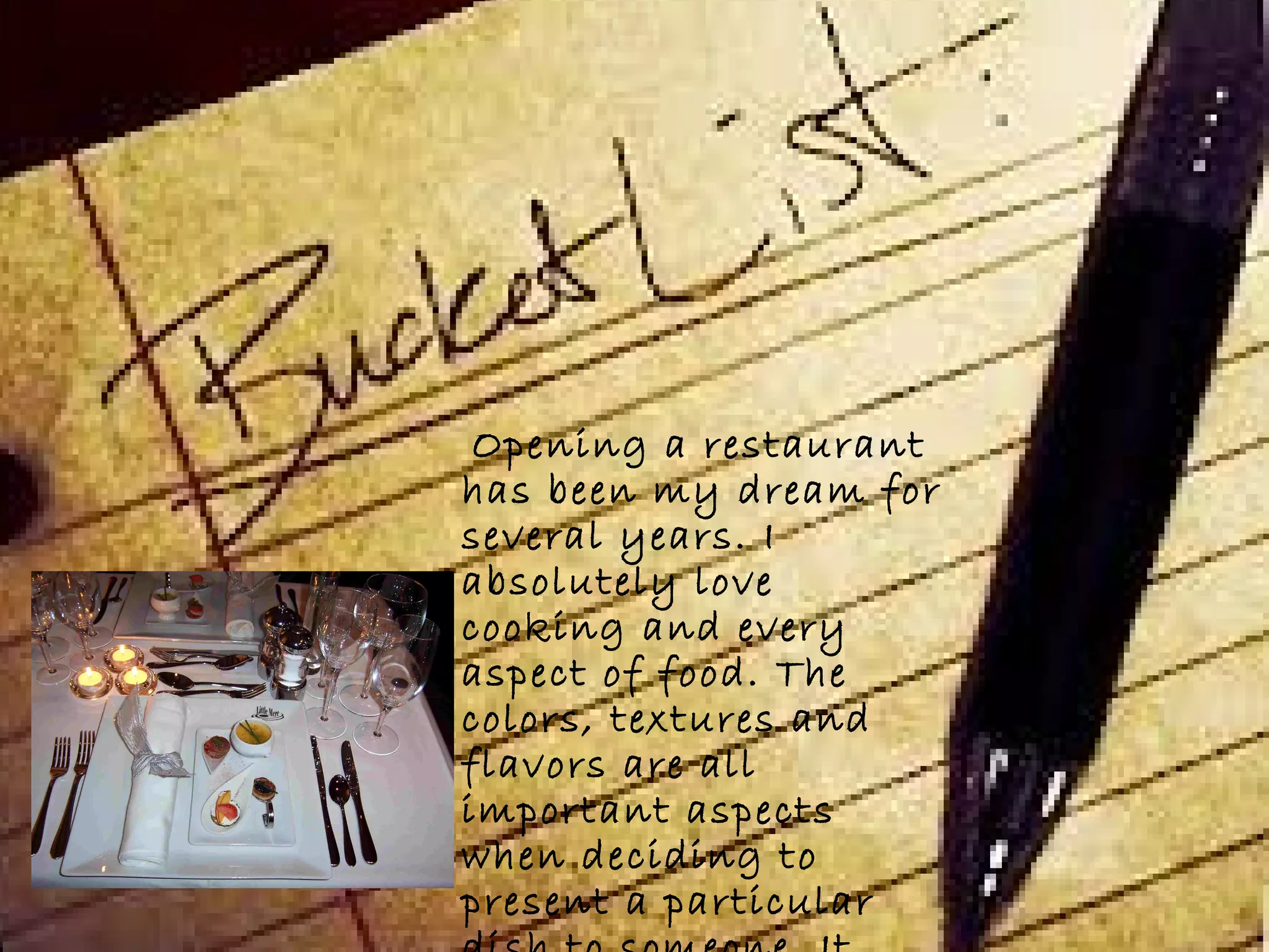 Opening a restaurant
has been my dream for
several years. I
absolutely love
cooking and every
aspect of food. The
colors, textures and
flavors are all
important aspects
when deciding to
present a particular
 