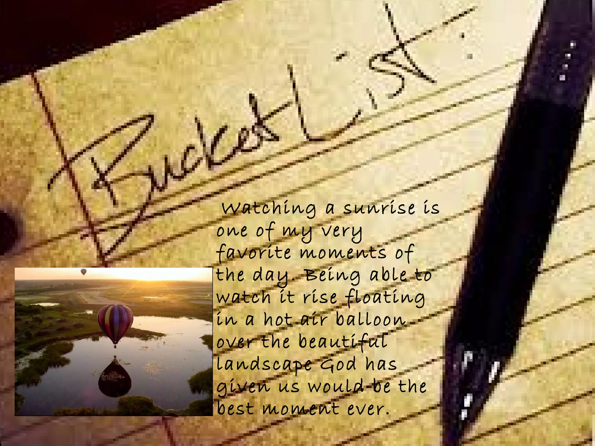 Watching a sunrise is
one of my very
favorite moments of
the day. Being able to
watch it rise floating
in a hot air balloon
over the beautiful
landscape God has
given us would be the
best moment ever.
 