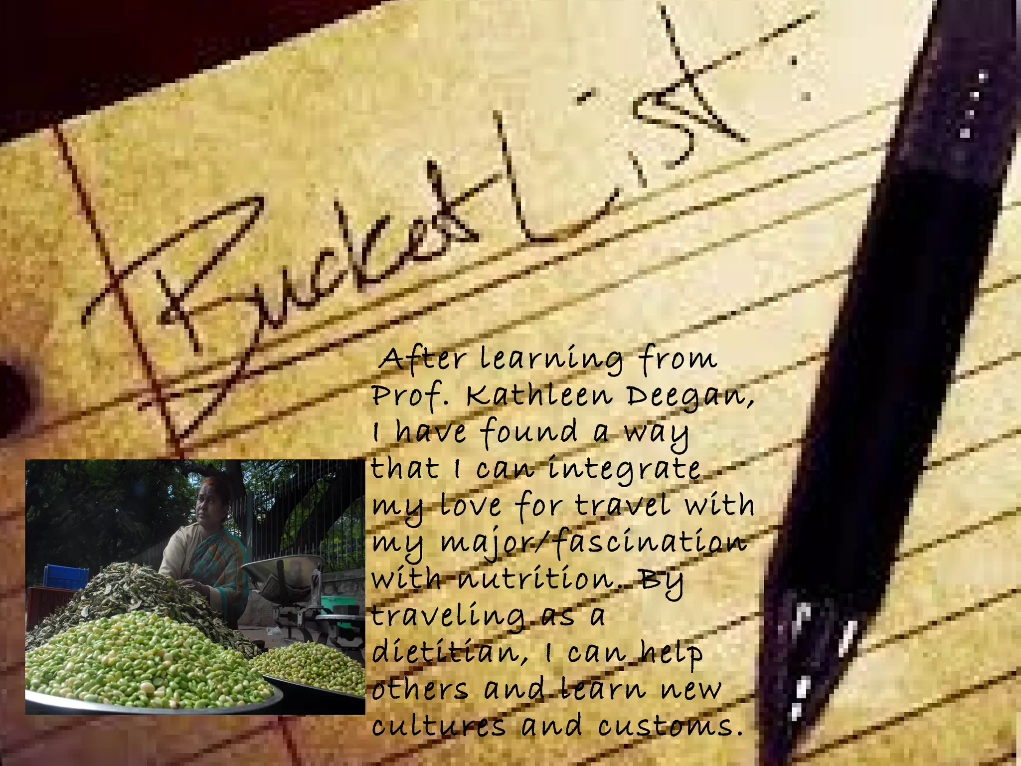 After learning from
Prof. Kathleen Deegan,
I have found a way
that I can integrate
my love for travel with
my major/fascination
with nutrition. By
traveling as a
dietitian, I can help
others and learn new
cultures and customs.
 