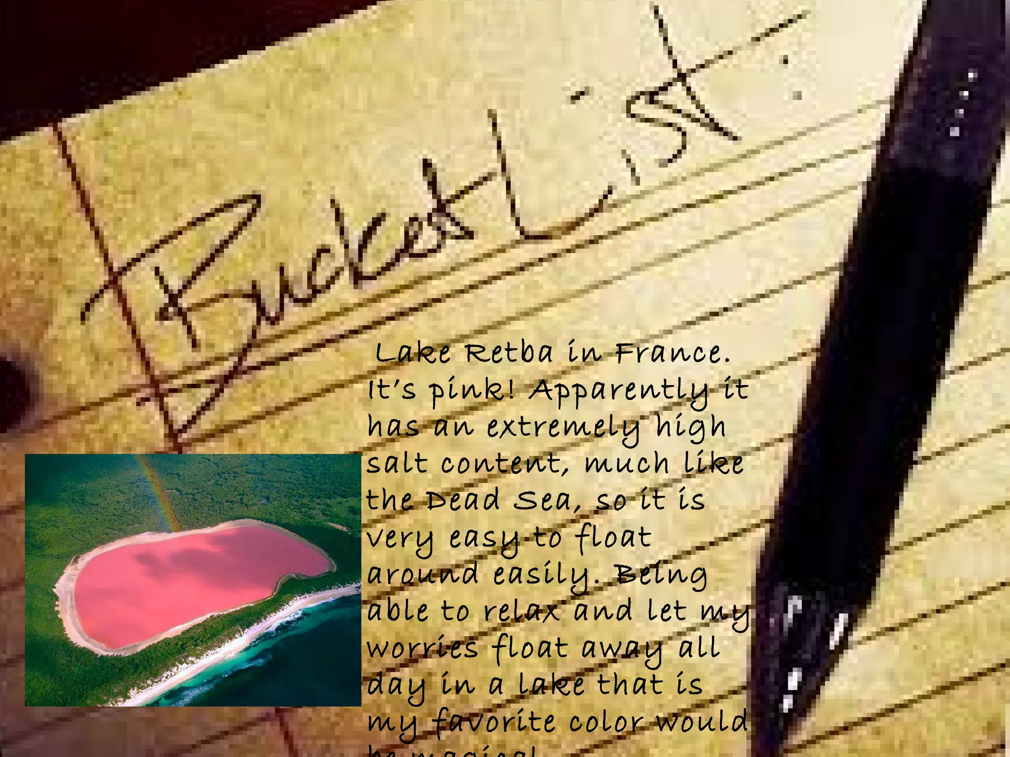 Lake Retba in France.
It’s pink! Apparently it
has an extremely high
salt content, much like
the Dead Sea, so it is
very easy to float
around easily. Being
able to relax and let my
worries float away all
day in a lake that is
my favorite color would
 