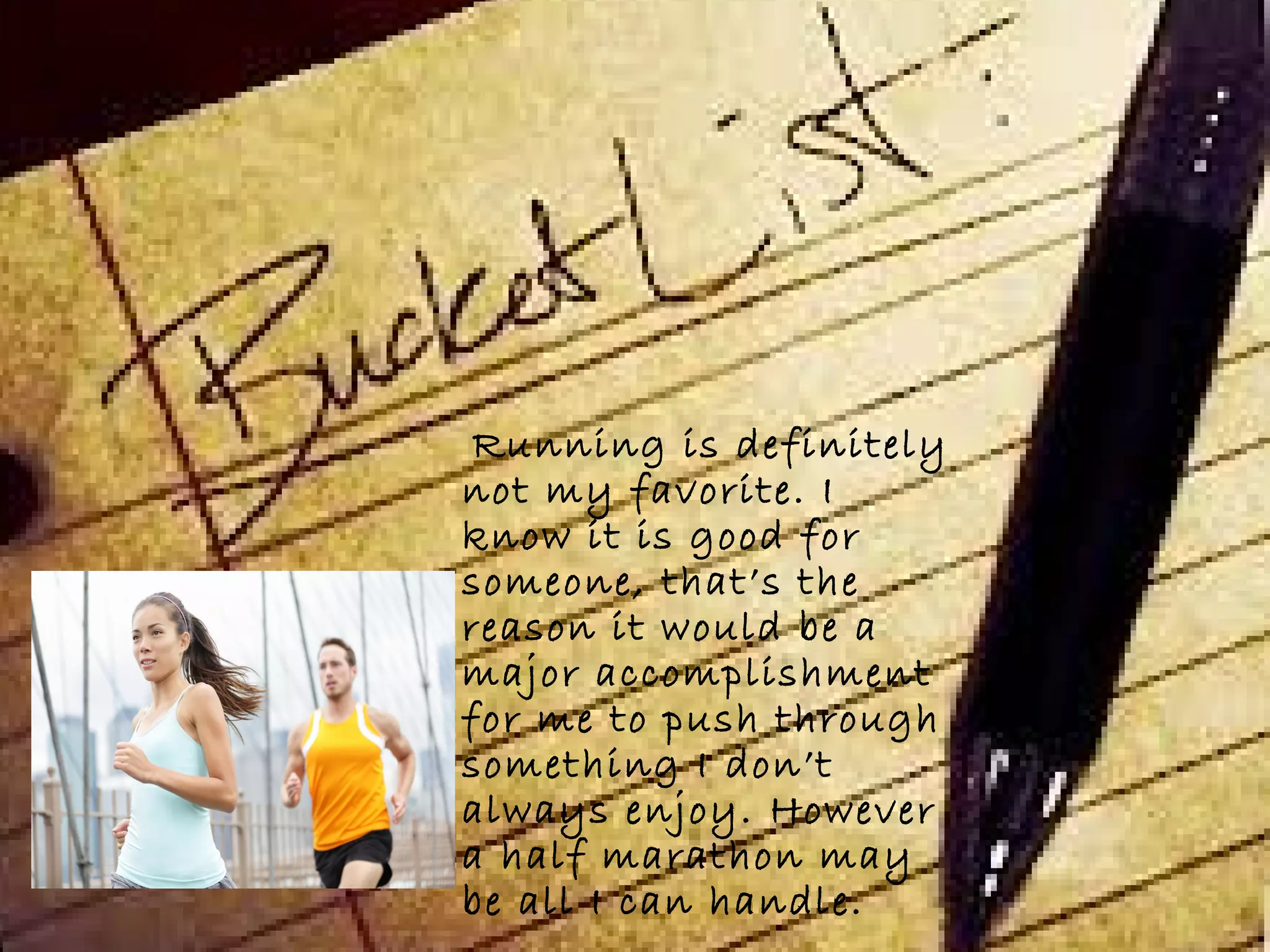 Running is definitely
not my favorite. I
know it is good for
someone, that’s the
reason it would be a
major accomplishment
for me to push through
something I don’t
always enjoy. However
a half marathon may
be all I can handle.
 