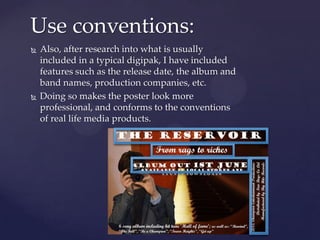  Also, after research into what is usually
included in a typical digipak, I have included
features such as the release date, the album and
band names, production companies, etc.
 Doing so makes the poster look more
professional, and conforms to the conventions
of real life media products.
Use conventions:
 