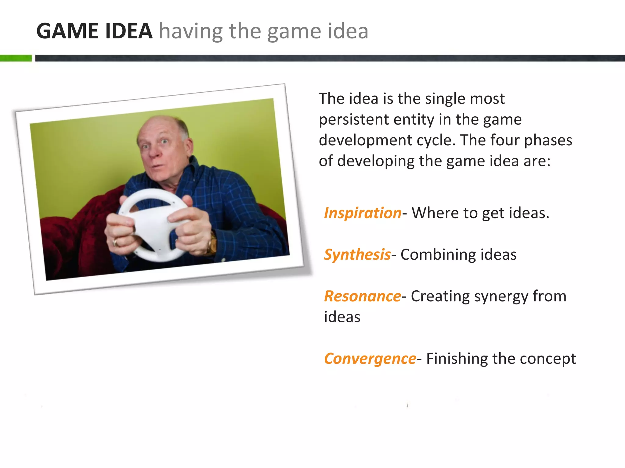 Inspiration- Where to get ideas.
Synthesis- Combining ideas
Resonance- Creating synergy from
ideas
Convergence- Finishing the concept
The idea is the single most
persistent entity in the game
development cycle. The four phases
of developing the game idea are:
GAME IDEA having the game idea
 