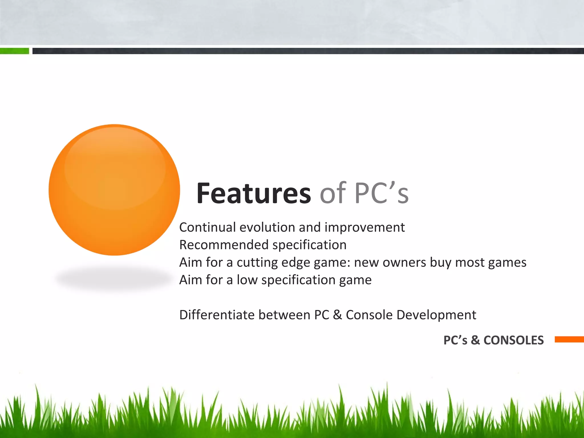 Features of PC’s
PC’s & CONSOLES
Continual evolution and improvement
Recommended specification
Aim for a cutting edge game: new owners buy most games
Aim for a low specification game
Differentiate between PC & Console Development
 