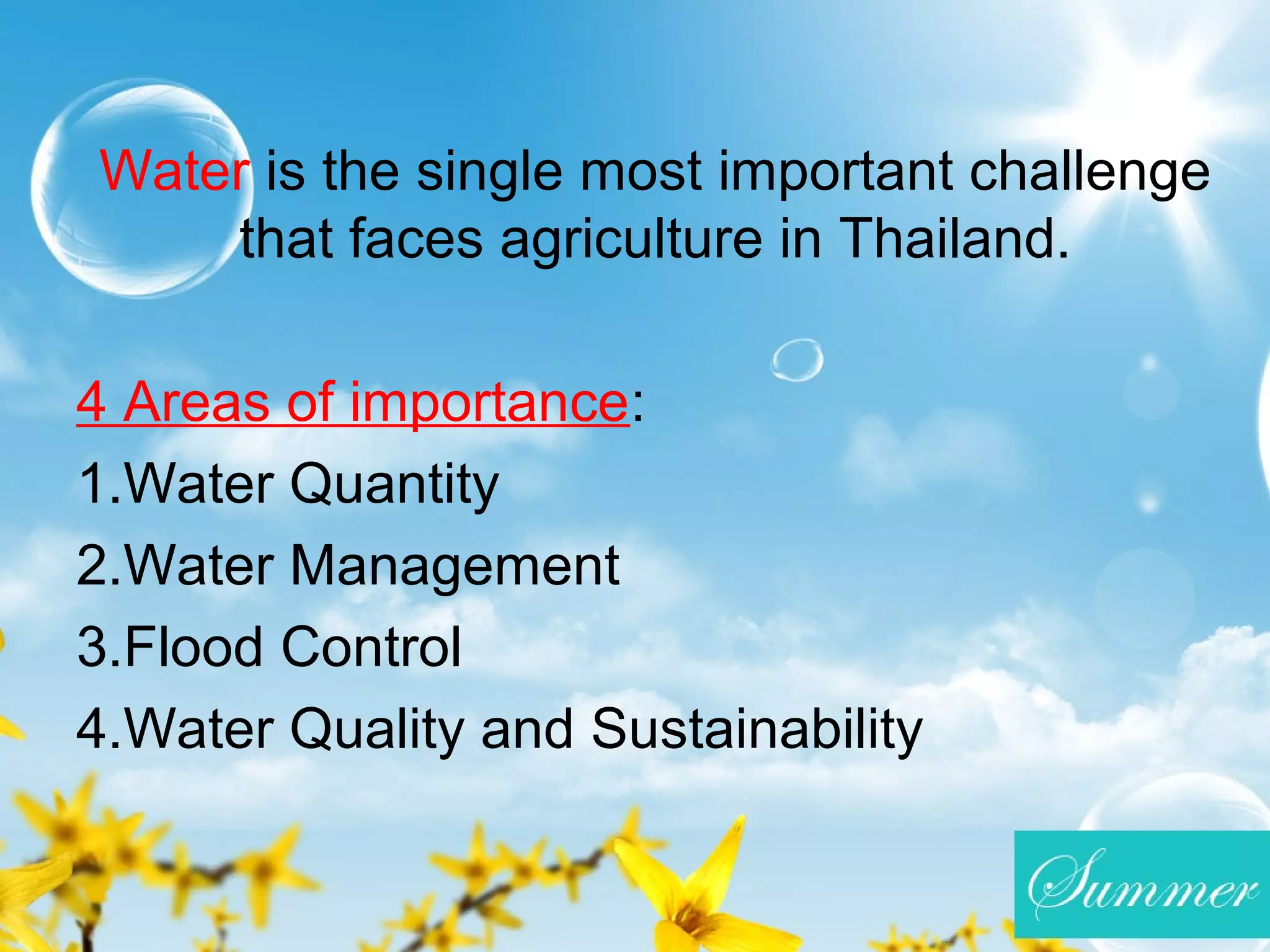 Water is the single most important challenge
that faces agriculture in Thailand.
4 Areas of importance:
1.Water Quantity
2.Water Management
3.Flood Control
4.Water Quality and Sustainability
 