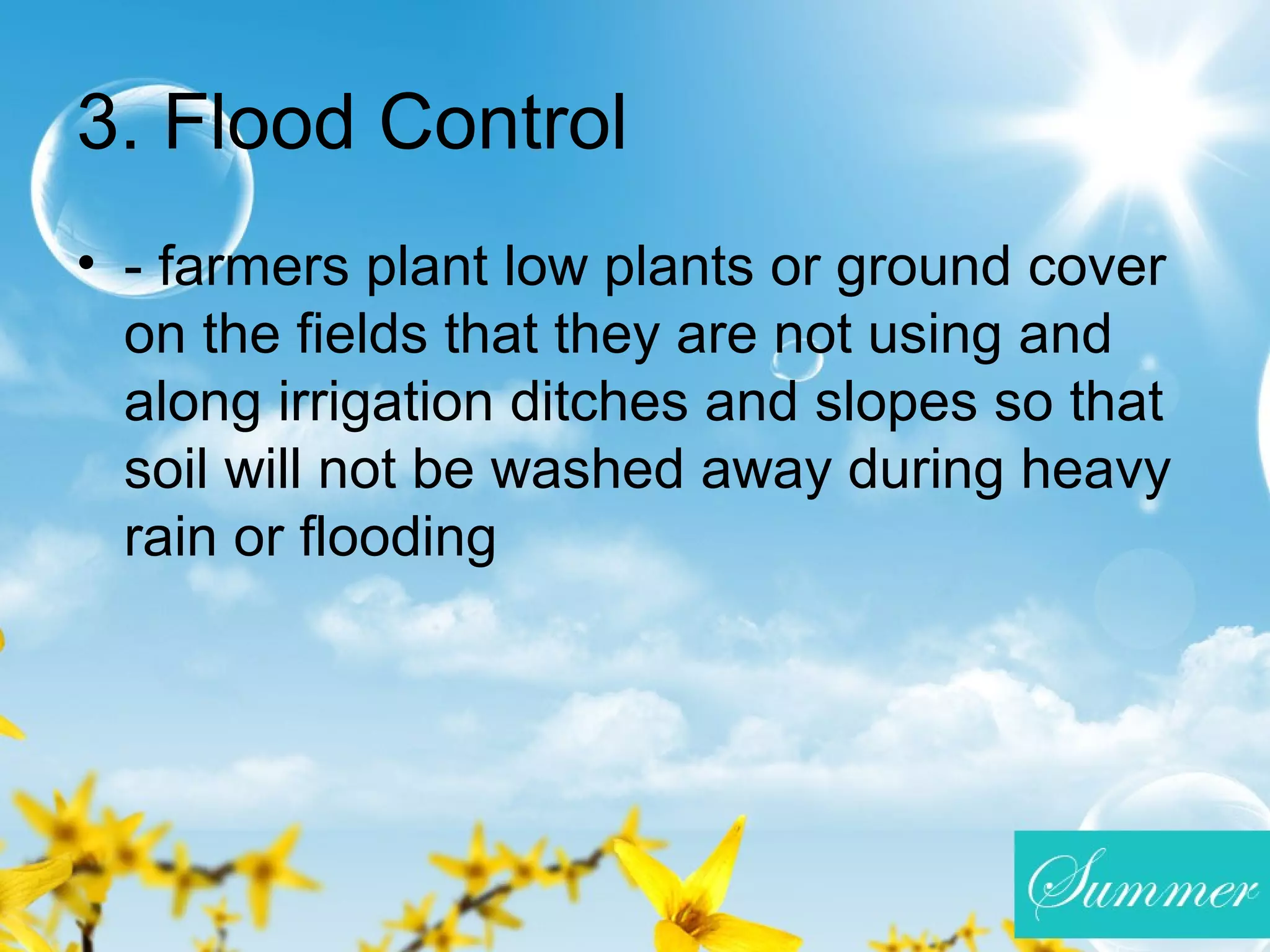 3. Flood Control
• - farmers plant low plants or ground cover
on the fields that they are not using and
along irrigation ditches and slopes so that
soil will not be washed away during heavy
rain or flooding
 
