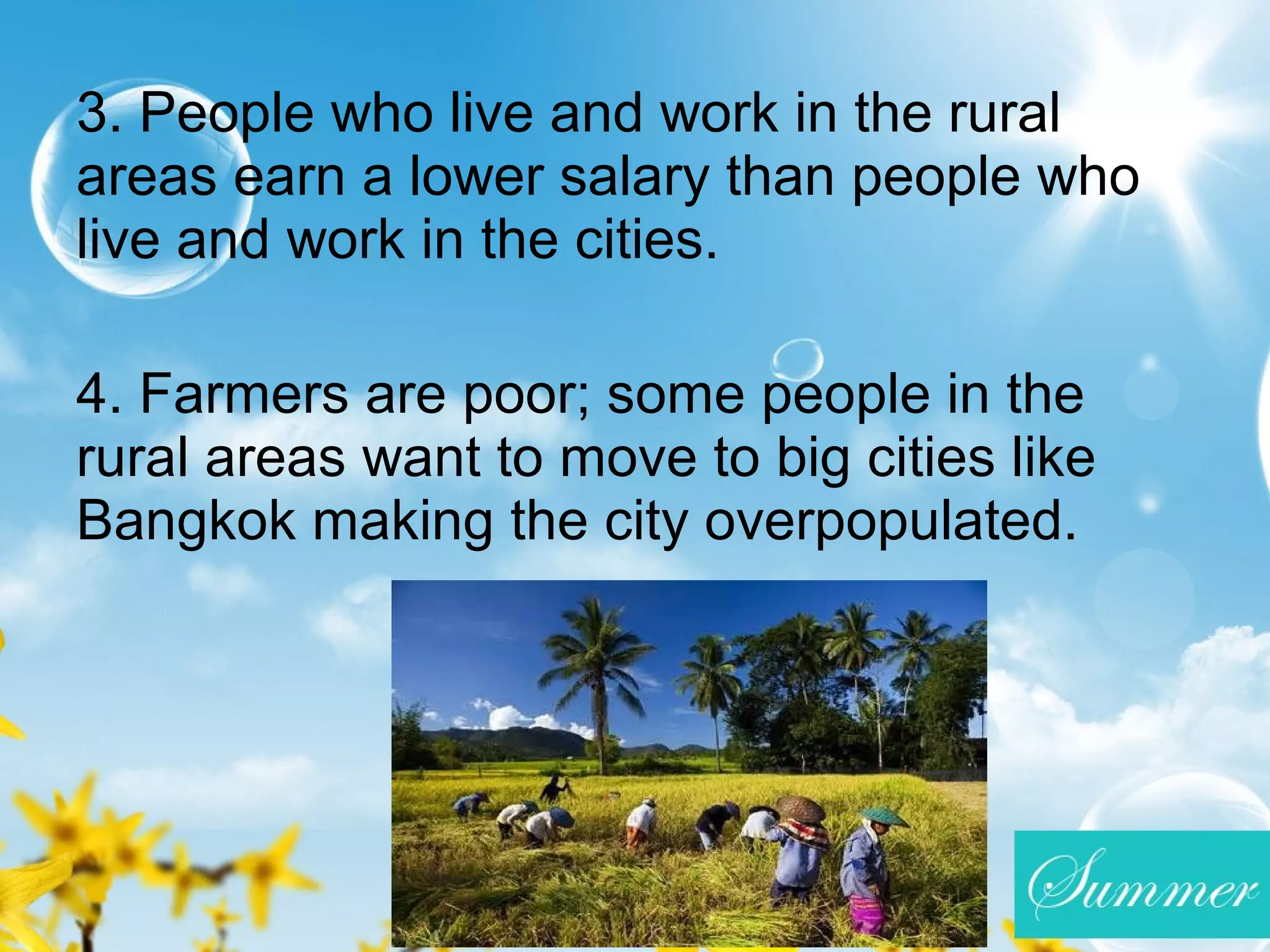 3. People who live and work in the rural
areas earn a lower salary than people who
live and work in the cities.
4. Farmers are poor; some people in the
rural areas want to move to big cities like
Bangkok making the city overpopulated.
 