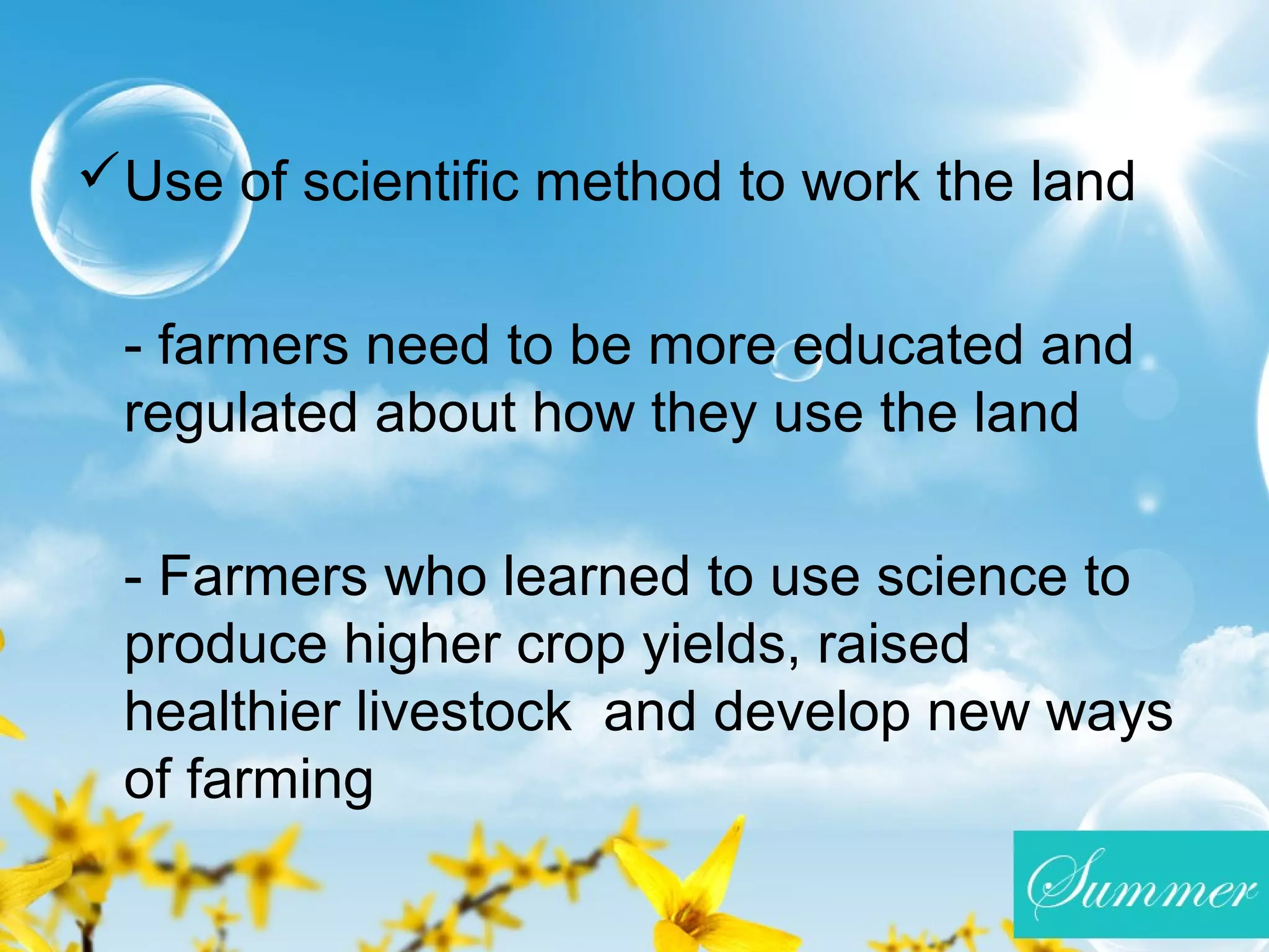 Use of scientific method to work the land
- farmers need to be more educated and
regulated about how they use the land
- Farmers who learned to use science to
produce higher crop yields, raised
healthier livestock and develop new ways
of farming
 
