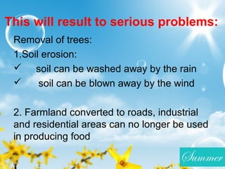 This will result to serious problems:
Removal of trees:
1.Soil erosion:
 soil can be washed away by the rain
 soil can be blown away by the wind
2. Farmland converted to roads, industrial
and residential areas can no longer be used
in producing food
 