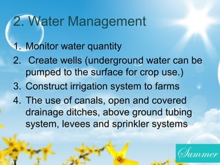2. Water Management
1. Monitor water quantity
2. Create wells (underground water can be
pumped to the surface for crop use.)
3. Construct irrigation system to farms
4. The use of canals, open and covered
drainage ditches, above ground tubing
system, levees and sprinkler systems
 