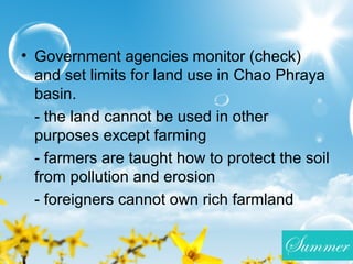 • Government agencies monitor (check)
and set limits for land use in Chao Phraya
basin.
- the land cannot be used in other
purposes except farming
- farmers are taught how to protect the soil
from pollution and erosion
- foreigners cannot own rich farmland
 