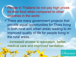 People in Thailand do not pay high prices
for their food when compared to other
countries in the world.
There are many government projects that
provide equal opportunities for Thais living
in both rural and urban areas leading to an
improved quality of life for people living in
the rural areas.
- increased access to education, better
medical care and improved sanitation
 