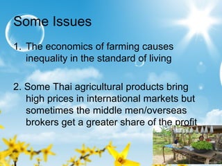 Some Issues
1. The economics of farming causes
inequality in the standard of living
2. Some Thai agricultural products bring
high prices in international markets but
sometimes the middle men/overseas
brokers get a greater share of the profit
 