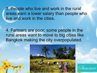 3. People who live and work in the rural
areas earn a lower salary than people who
live and work in the cities.
4. Farmers are poor; some people in the
rural areas want to move to big cities like
Bangkok making the city overpopulated.
 