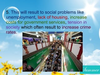 5. This will result to social problems like
unemployment, lack of housing, increase
costs for government services, tension in
society which often result to increase crime
rates.
 
