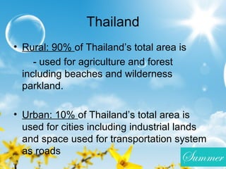 Thailand
• Rural: 90% of Thailand’s total area is
- used for agriculture and forest
including beaches and wilderness
parkland.
• Urban: 10% of Thailand’s total area is
used for cities including industrial lands
and space used for transportation system
as roads
 