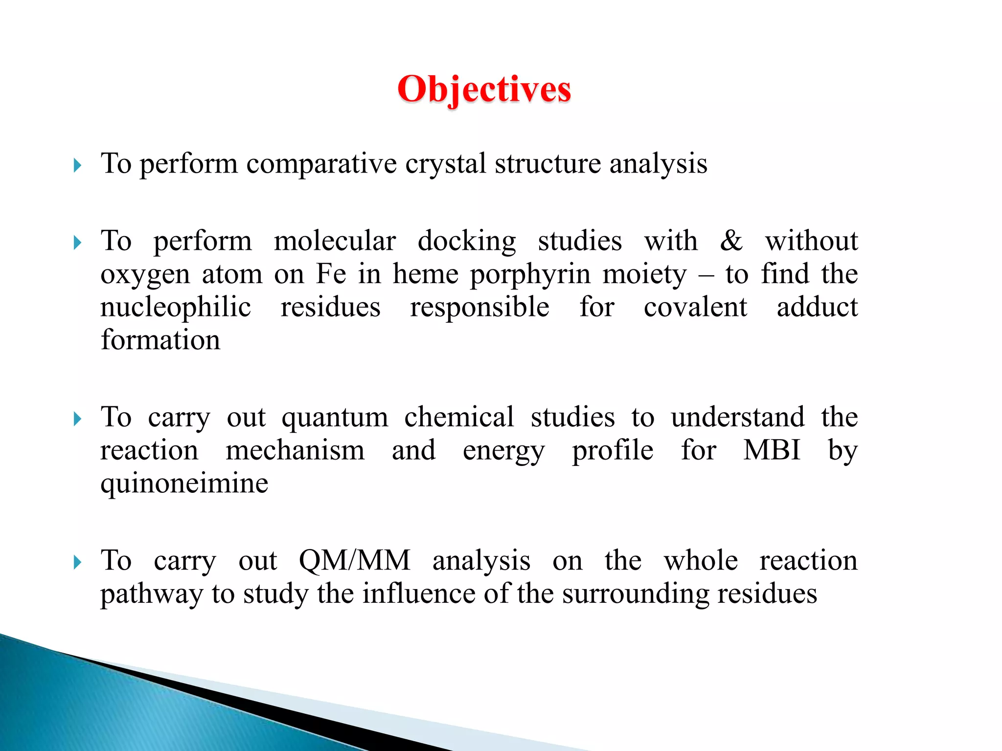 Objectives
 To perform comparative crystal structure analysis
 To perform molecular docking studies with & without
oxygen atom on Fe in heme porphyrin moiety – to find the
nucleophilic residues responsible for covalent adduct
formation
 To carry out quantum chemical studies to understand the
reaction mechanism and energy profile for MBI by
quinoneimine
 To carry out QM/MM analysis on the whole reaction
pathway to study the influence of the surrounding residues
 