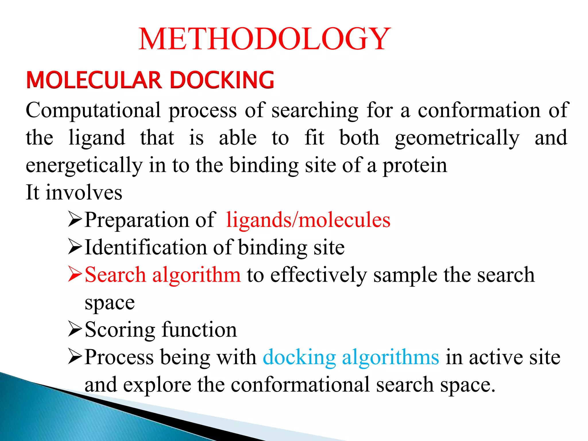 MOLECULAR DOCKING
Computational process of searching for a conformation of
the ligand that is able to fit both geometrically and
energetically in to the binding site of a protein
It involves
Preparation of ligands/molecules
Identification of binding site
Search algorithm to effectively sample the search
space
Scoring function
Process being with docking algorithms in active site
and explore the conformational search space.
METHODOLOGY
 