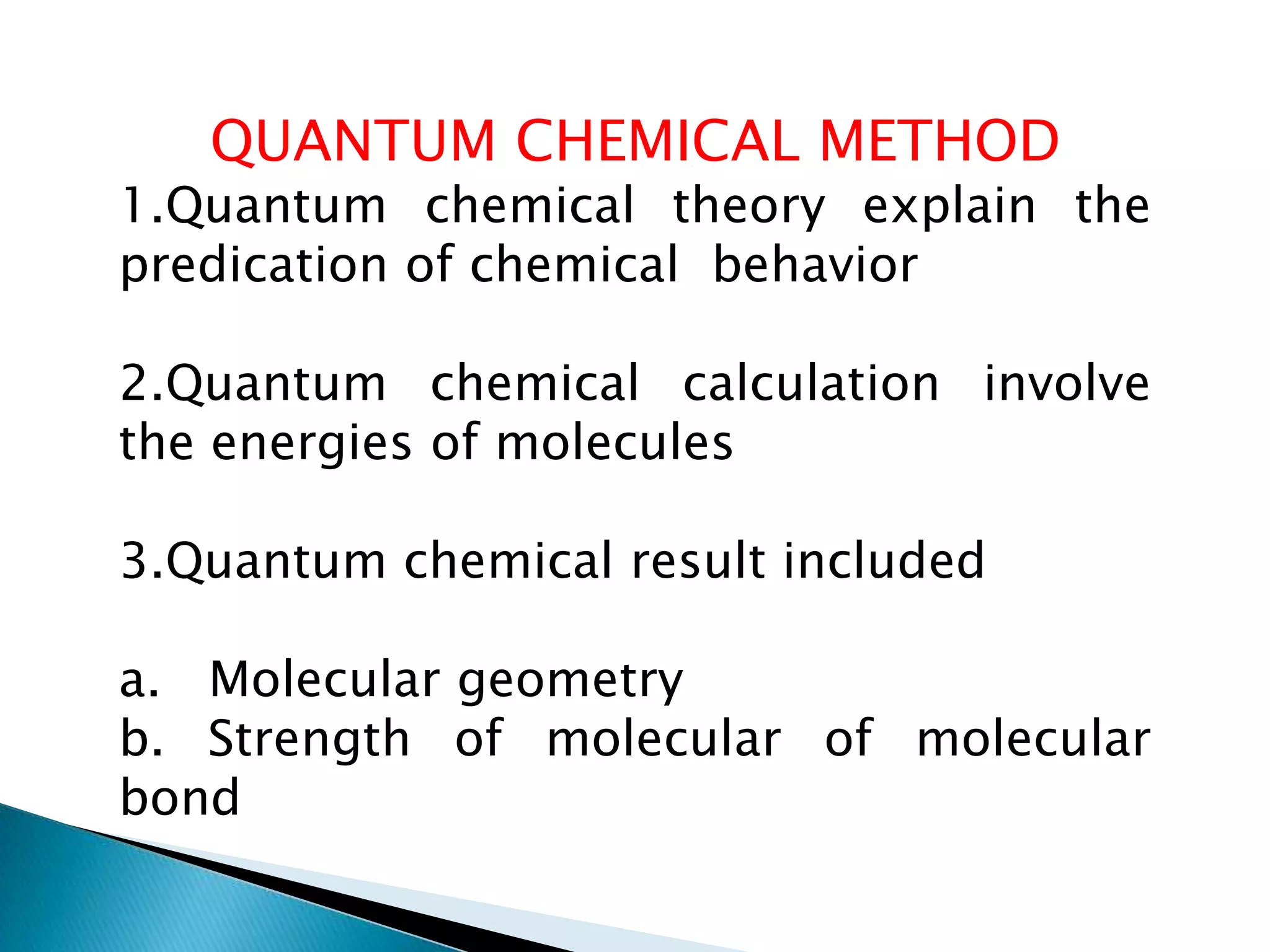 QUANTUM CHEMICAL METHOD
1.Quantum chemical theory explain the
predication of chemical behavior
2.Quantum chemical calculation involve
the energies of molecules
3.Quantum chemical result included
a. Molecular geometry
b. Strength of molecular of molecular
bond
 