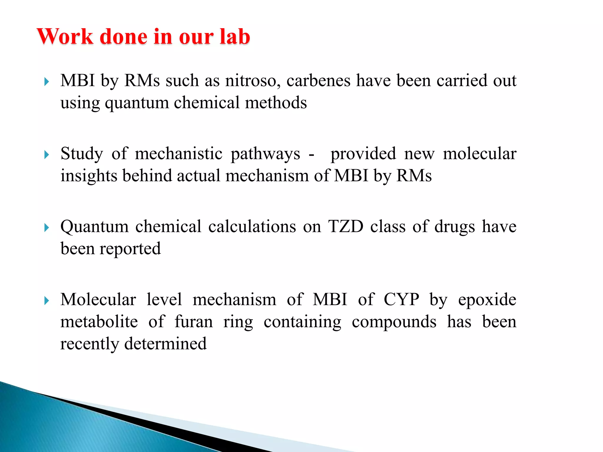 Work done in our lab
 MBI by RMs such as nitroso, carbenes have been carried out
using quantum chemical methods
 Study of mechanistic pathways - provided new molecular
insights behind actual mechanism of MBI by RMs
 Quantum chemical calculations on TZD class of drugs have
been reported
 Molecular level mechanism of MBI of CYP by epoxide
metabolite of furan ring containing compounds has been
recently determined
 