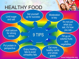 HEALTHY FOOD
9 TIPS
Set yourself
up for success
Moderation
is key
It's not just
what you
eat, it's how
you eat
Fill up on
colorful fruits
and
vegetables
Eat more
healthy carbs
and whole
grains
Enjoy healthy
fats & avoid
unhealthy fats
Put protein in
perspective
Add calcium
for strong
bones
Limit sugar
and salt
www.helpguide.org