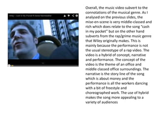 Overall, the music video subvert to the
connotations of the musical genre. As I
analysed on the previous slides, the
mise-en-scene is very middle-classed and
rich which does relate to the song “cash
in my pocket” but on the other hand
subverts from the rap/grime music genre
that Wiley originally makes. This is
mainly because the performance is not
the usual stereotype of a rap video. The
video is a hybrid of concept, narrative
and performance. The concept of the
video is the theme of an office and
middle classed office surroundings. The
narrative is the story line of the song
which is about money and the
performance is all the workers dancing
with a bit of freestyle and
choreographed work. The use of hybrid
makes the song more appealing to a
variety of audiences
 