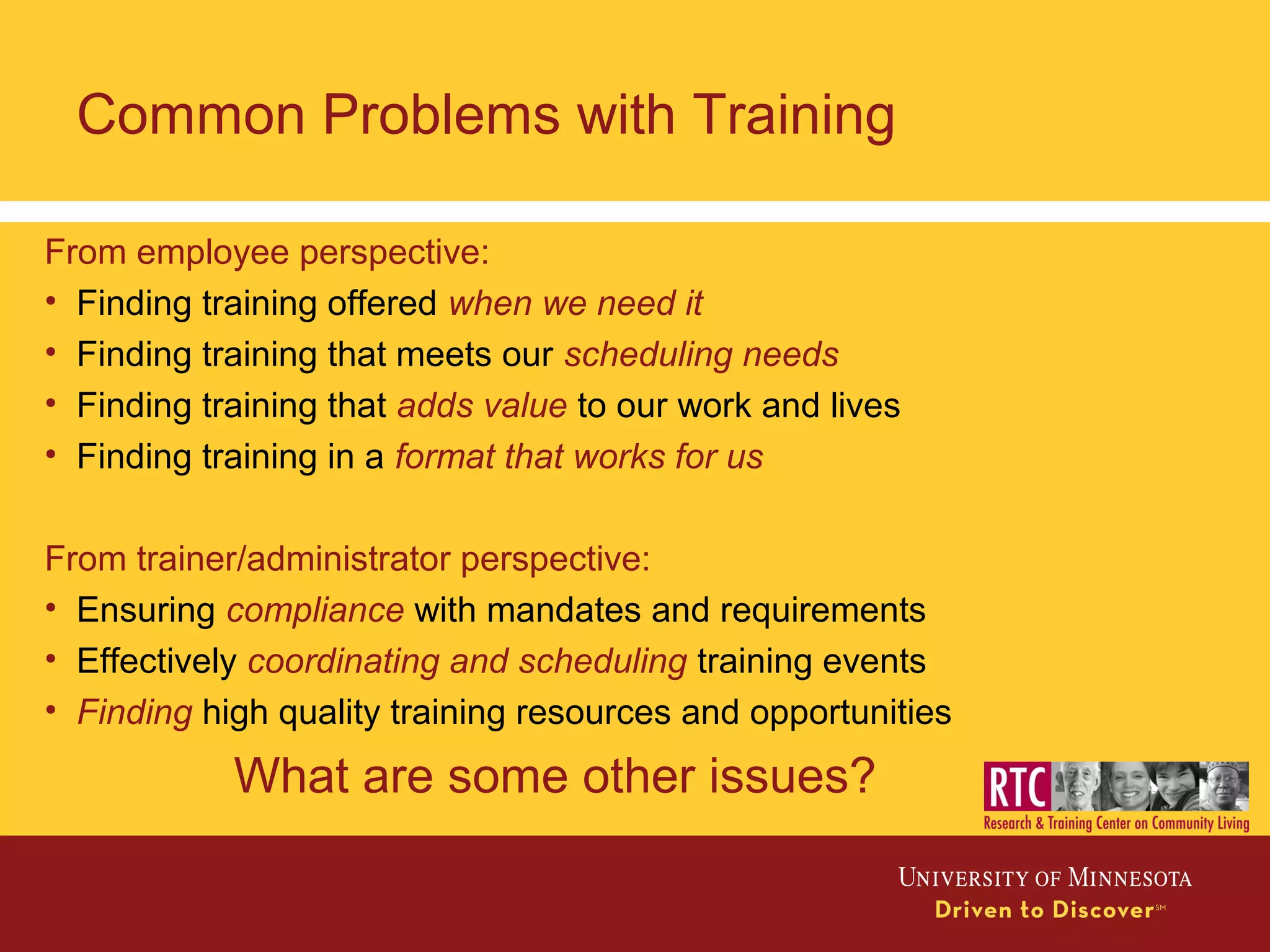 Common Problems with Training
From employee perspective:
• Finding training offered when we need it
• Finding training that meets our scheduling needs
• Finding training that adds value to our work and lives
• Finding training in a format that works for us
From trainer/administrator perspective:
• Ensuring compliance with mandates and requirements
• Effectively coordinating and scheduling training events
• Finding high quality training resources and opportunities
What are some other issues?
 