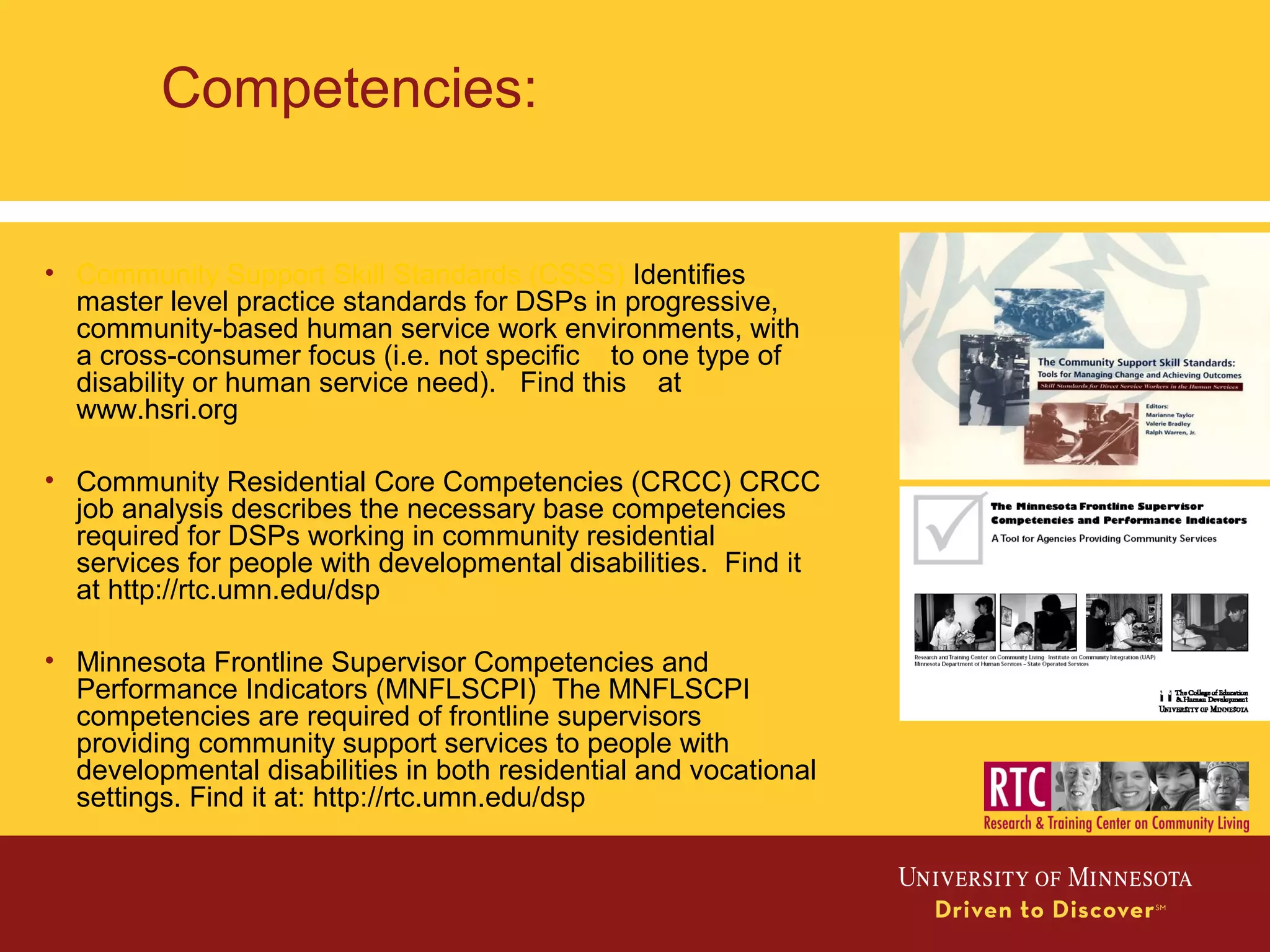 Competencies:
• Community Support Skill Standards (CSSS) Identifies
master level practice standards for DSPs in progressive,
community-based human service work environments, with
a cross-consumer focus (i.e. not specific to one type of
disability or human service need). Find this at
www.hsri.org
• Community Residential Core Competencies (CRCC) CRCC
job analysis describes the necessary base competencies
required for DSPs working in community residential
services for people with developmental disabilities. Find it
at http://rtc.umn.edu/dsp
• Minnesota Frontline Supervisor Competencies and
Performance Indicators (MNFLSCPI) The MNFLSCPI
competencies are required of frontline supervisors
providing community support services to people with
developmental disabilities in both residential and vocational
settings. Find it at: http://rtc.umn.edu/dsp
 